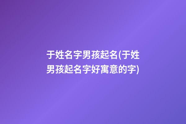 于姓名字男孩起名(于姓男孩起名字好寓意的字)