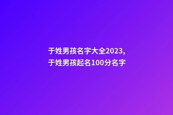 于姓男孩名字大全2023,于姓男孩起名100分名字