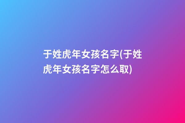 于姓虎年女孩名字(于姓虎年女孩名字怎么取)