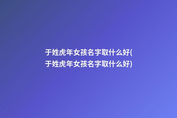 于姓虎年女孩名字取什么好(于姓虎年女孩名字取什么好)