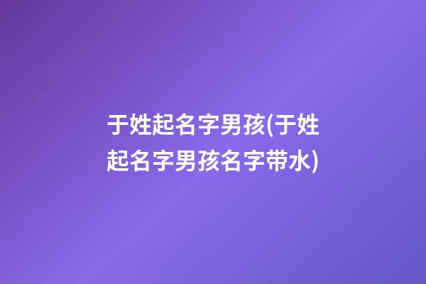 于姓起名字男孩(于姓起名字男孩名字带水)