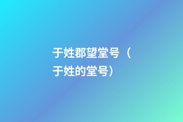 于姓郡望堂号（于姓的堂号）