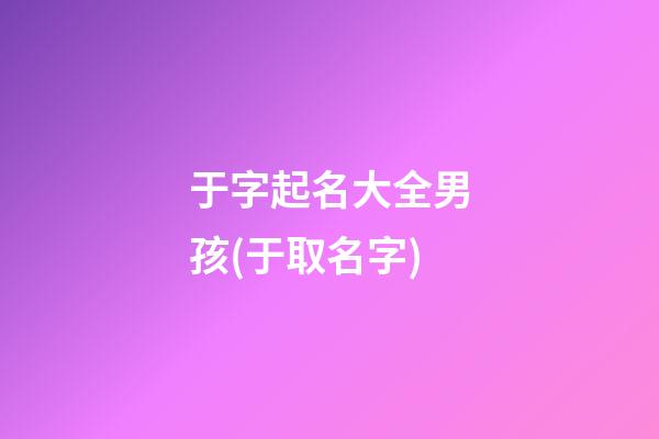 于字起名大全男孩(于取名字)