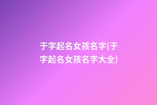 于字起名女孩名字(于字起名女孩名字大全)