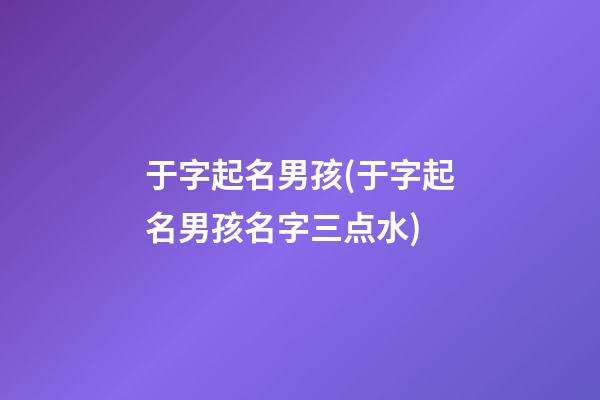 于字起名男孩(于字起名男孩名字三点水)