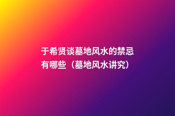 于希贤谈墓地风水的禁忌有哪些（墓地风水讲究）