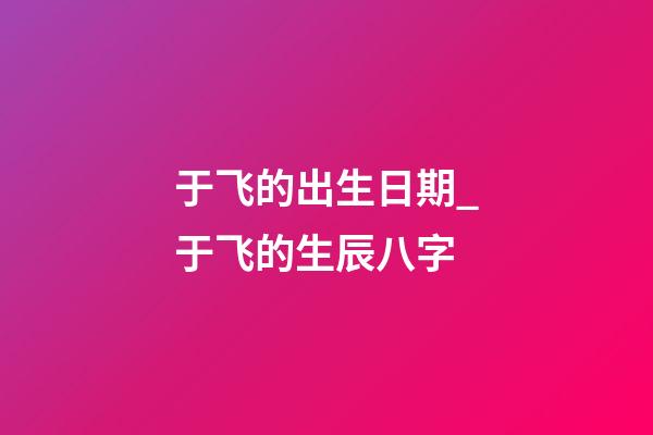 于飞的出生日期_于飞的生辰八字