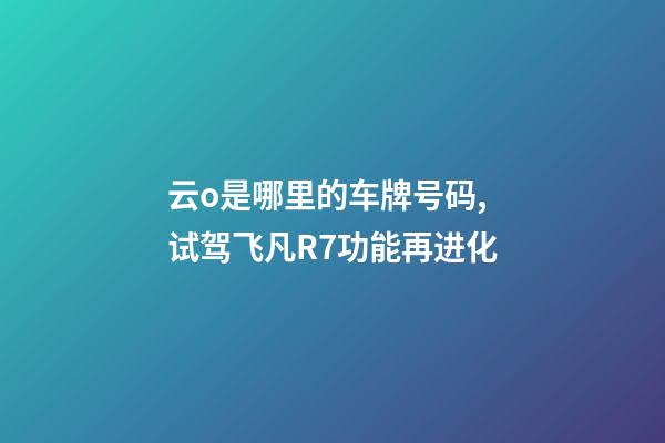云o是哪里的车牌号码,试驾飞凡R7功能再进化-第1张-观点-玄机派