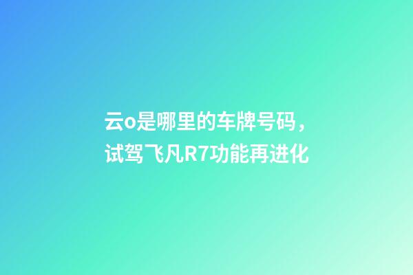 云o是哪里的车牌号码，试驾飞凡R7功能再进化-第1张-观点-玄机派