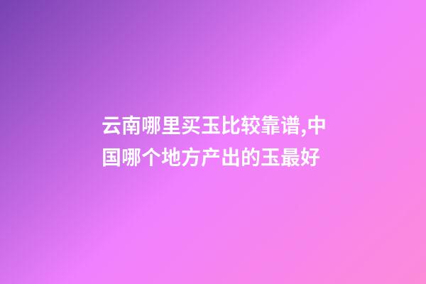 云南哪里买玉比较靠谱,中国哪个地方产出的玉最好-第1张-观点-玄机派