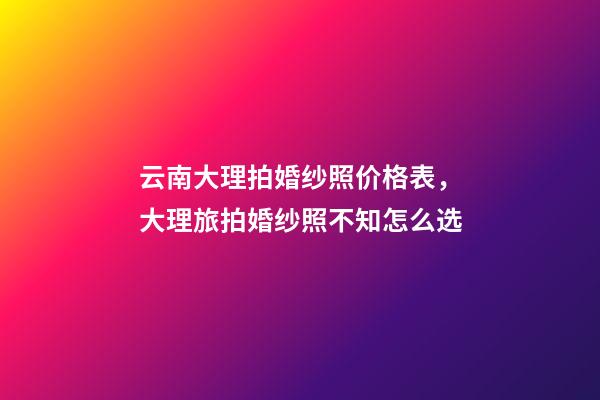 云南大理拍婚纱照价格表，大理旅拍婚纱照不知怎么选-第1张-观点-玄机派