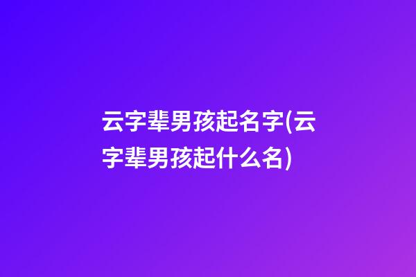 云字辈男孩起名字(云字辈男孩起什么名)