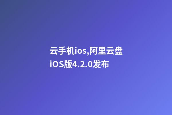 云手机ios,阿里云盘iOS版4.2.0发布-第1张-观点-玄机派