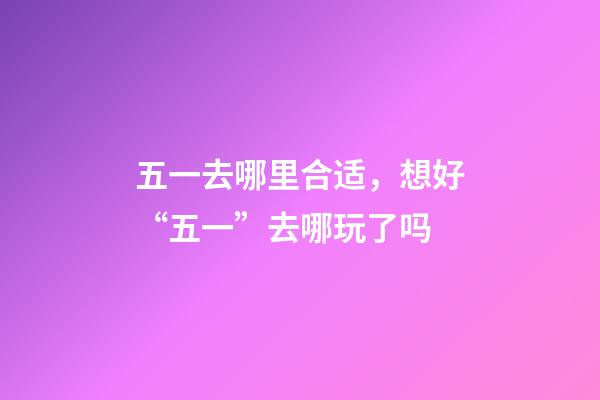 五一去哪里合适，想好“五一”去哪玩了吗-第1张-观点-玄机派