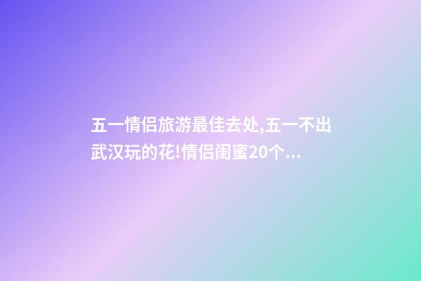 五一情侣旅游最佳去处,五一不出武汉玩的花!情侣闺蜜20个约会私藏好去处-第1张-观点-玄机派