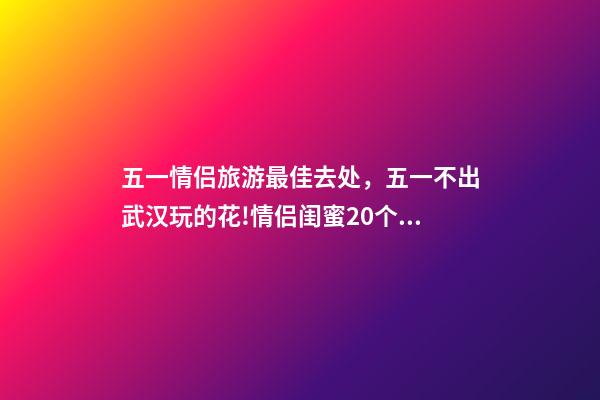 五一情侣旅游最佳去处，五一不出武汉玩的花!情侣闺蜜20个约会私藏好去处-第1张-观点-玄机派