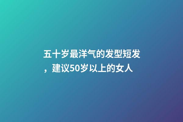 五十岁最洋气的发型短发，建议50岁以上的女人-第1张-观点-玄机派