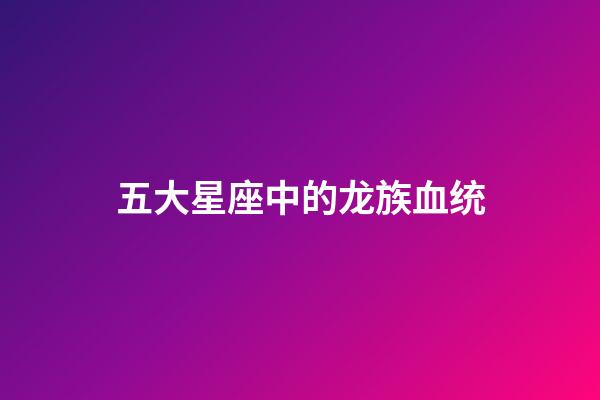 五大星座中的龙族血统-第1张-星座运势-玄机派