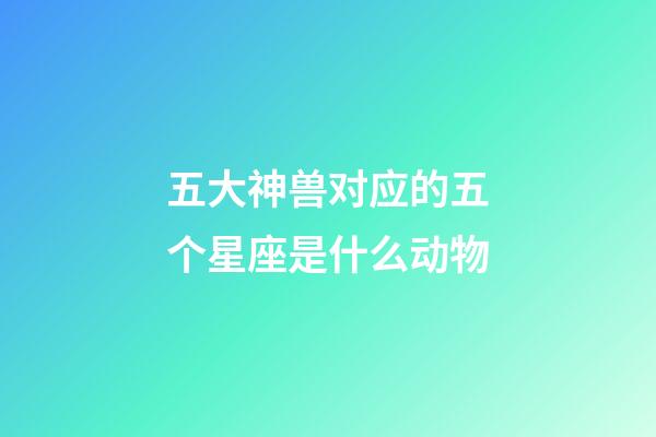 五大神兽对应的五个星座是什么动物-第1张-星座运势-玄机派