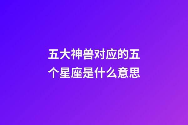 五大神兽对应的五个星座是什么意思-第1张-星座运势-玄机派