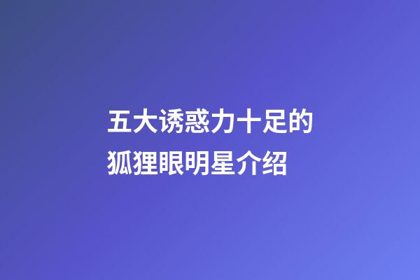 五大诱惑力十足的狐狸眼明星介绍