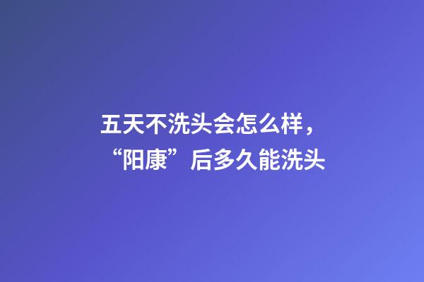 五天不洗头会怎么样，“阳康”后多久能洗头-第1张-观点-玄机派