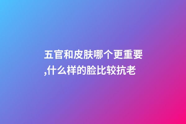 五官和皮肤哪个更重要,什么样的脸比较抗老-第1张-观点-玄机派