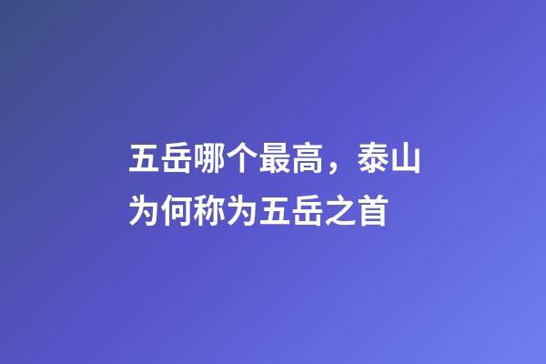 五岳哪个最高，泰山为何称为五岳之首-第1张-观点-玄机派