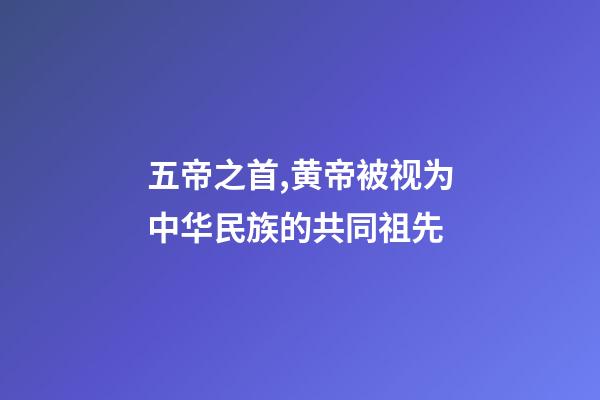 五帝之首,黄帝被视为中华民族的共同祖先-第1张-观点-玄机派