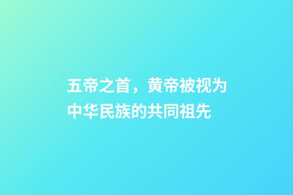 五帝之首，黄帝被视为中华民族的共同祖先-第1张-观点-玄机派