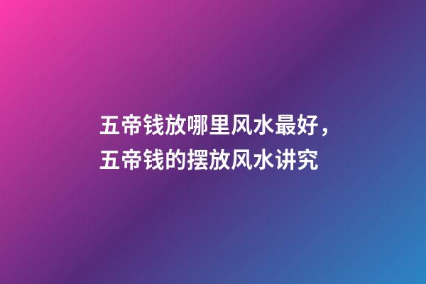 五帝钱放哪里风水最好，五帝钱的摆放风水讲究