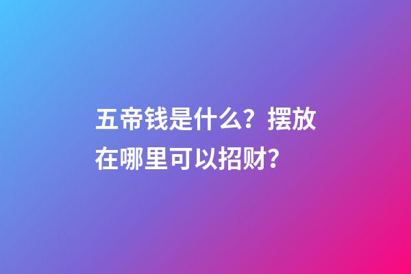五帝钱是什么？摆放在哪里可以招财？