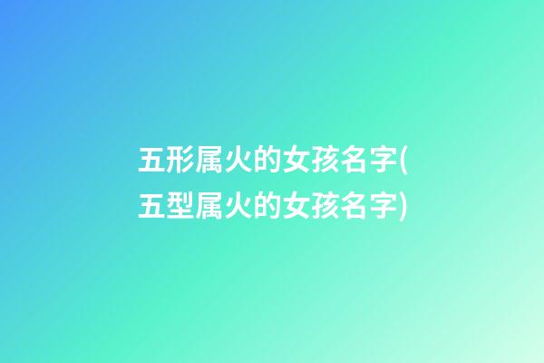 五形属火的女孩名字(五型属火的女孩名字)