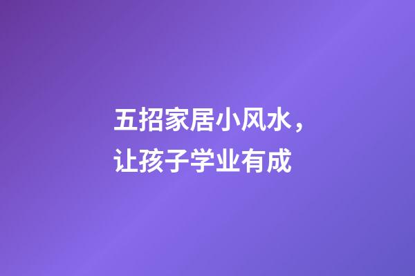 五招家居小风水，让孩子学业有成