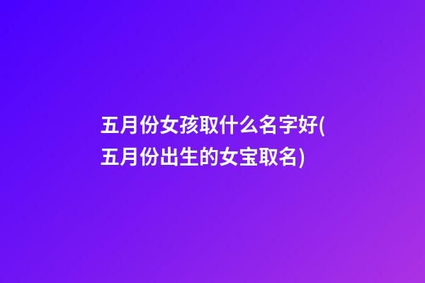 五月份女孩取什么名字好(五月份出生的女宝取名)