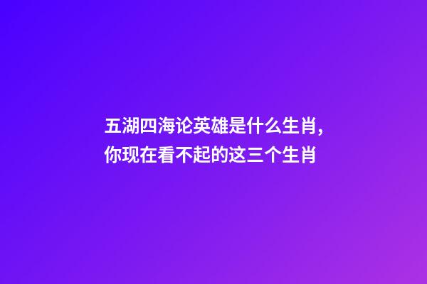 五湖四海论英雄是什么生肖,你现在看不起的这三个生肖-第1张-观点-玄机派