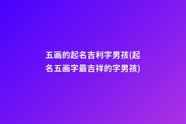五画的起名吉利字男孩(起名五画字最吉祥的字男孩)