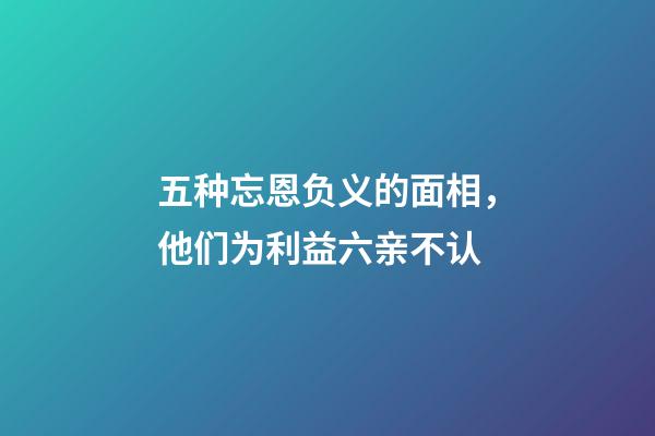 五种忘恩负义的面相，他们为利益六亲不认