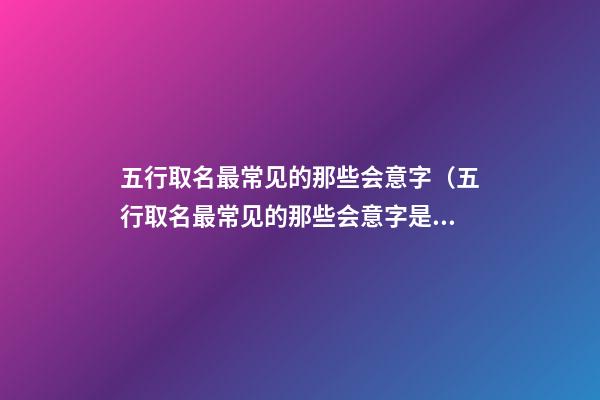 五行取名最常见的那些会意字（五行取名最常见的那些会意字是什么）