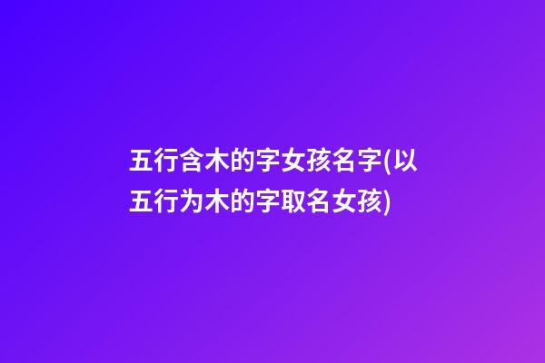 五行含木的字女孩名字(以五行为木的字取名女孩)
