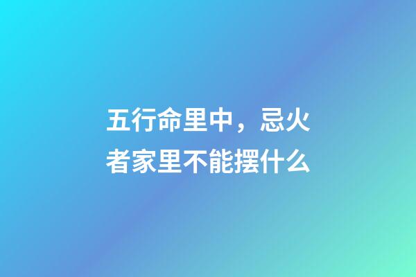 五行命里中，忌火者家里不能摆什么