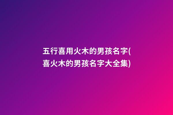 五行喜用火木的男孩名字(喜火木的男孩名字大全集)