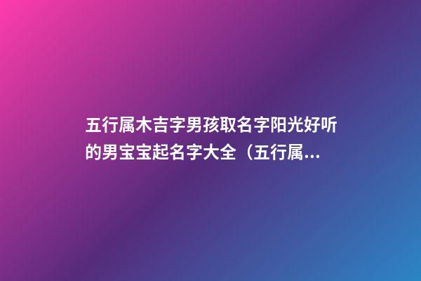 五行属木吉字男孩取名字阳光好听的男宝宝起名字大全（五行属木的吉祥字大全取男孩名字）