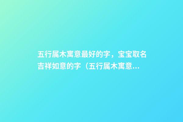五行属木寓意最好的字，宝宝取名吉祥如意的字（五行属木寓意最好的字,宝宝取名吉祥如意的字有哪些）