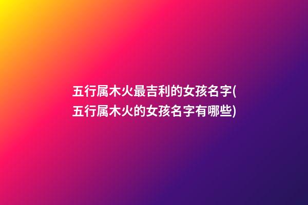 五行属木火最吉利的女孩名字(五行属木火的女孩名字有哪些)