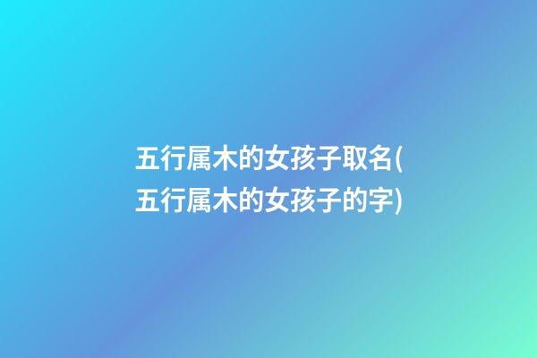 五行属木的女孩子取名(五行属木的女孩子的字)