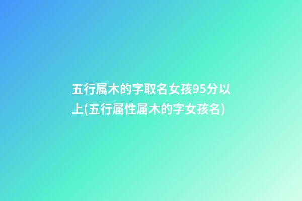 五行属木的字取名女孩95分以上(五行属性属木的字女孩名)