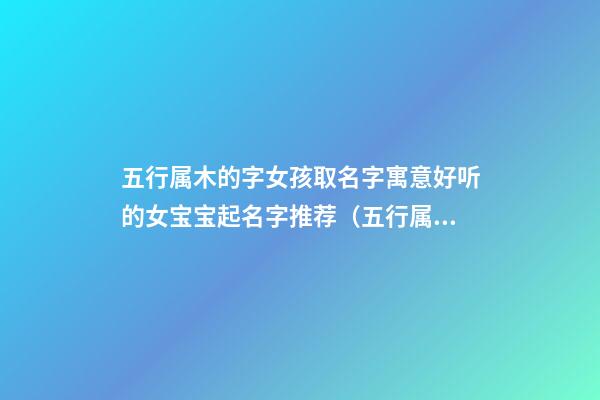 五行属木的字女孩取名字寓意好听的女宝宝起名字推荐（五行属木的字女孩用寓意好的名字）