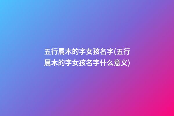 五行属木的字女孩名字(五行属木的字女孩名字什么意义)