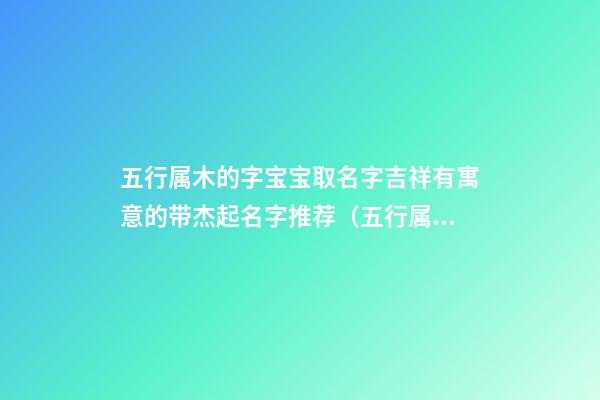 五行属木的字宝宝取名字吉祥有寓意的带杰起名字推荐（五行属木的字寓意吉祥的字解释大全）
